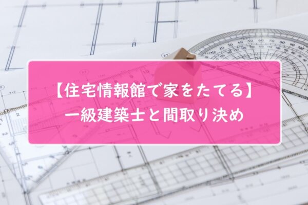 【住宅情報館で家をたてる】一級建築士と間取り決め