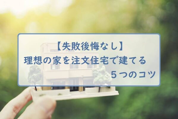 【失敗後悔なし】理想の家を注文住宅で建てる５つのコツ