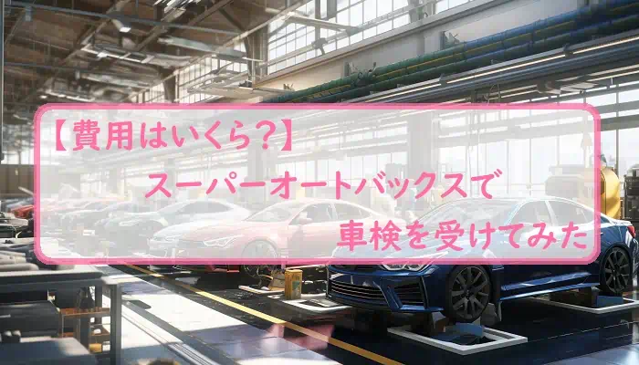 【費用はいくら？】スーパーオートバックスで車検を受けてみた