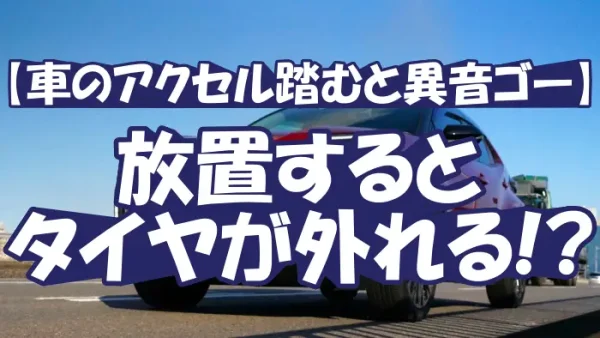 【車のアクセル踏むと異音ゴー】放置するとタイヤが外れる!?